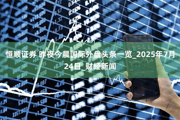 恒顺证券 昨夜今晨国际外盘头条一览_2025年7月24日_财经新闻