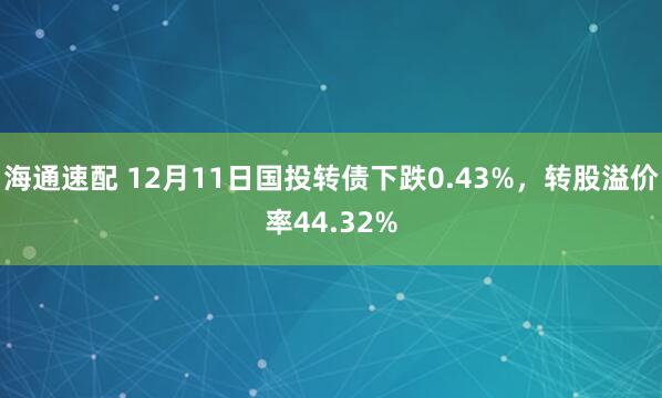 海通速配 12月11日国投转债下跌0.43%，转股溢价率44.32%